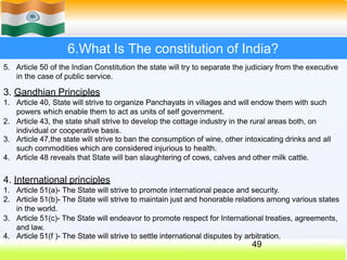 6.What Is The constitution of India?
5. Article 50 of the Indian Constitution the state will try to separate the judiciary from the executive
in the case of public service.
3. Gandhian Principles
1. Article 40, State will strive to organize Panchayats in villages and will endow them with such
powers which enable them to act as units of self government.
2. Article 43, the state shall strive to develop the cottage industry in the rural areas both, on
individual or cooperative basis.
3. Article 47,the state will strive to ban the consumption of wine, other intoxicating drinks and all
such commodities which are considered injurious to health.
4. Article 48 reveals that State will ban slaughtering of cows, calves and other milk cattle.
4. International principles
1. Article 51(a)- The State will strive to promote international peace and security.
2. Article 51(b)- The State will strive to maintain just and honorable relations among various states
in the world.
3. Article 51(c)- The State will endeavor to promote respect for International treaties, agreements,
and law.
4. Article 51(f )- The State will strive to settle international disputes by arbitration.
49
 