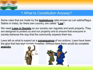 1.What Is Constitution Anyway?
Some rules that are made by the legislatures (also known as Lok sabha/Rajya
Sabha in India), for there own country, are called “Law”.
We need Laws in Society so our society can regulate and work properly. They
are designed to protect us and our property and to ensure that everyone in
society behaves the way that the community expects them too.
Laws tell us what to expect as a consequence of our actions. Laws have been
the glue that has kept society together. Without laws there would be complete
anarchy.
5
 