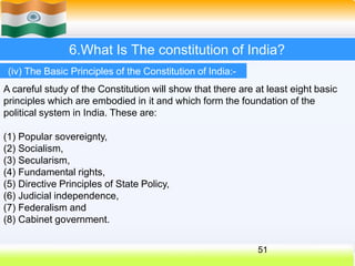 6.What Is The constitution of India?
(iv) The Basic Principles of the Constitution of India:-
A careful study of the Constitution will show that there are at least eight basic
principles which are embodied in it and which form the foundation of the
political system in India. These are:
(1) Popular sovereignty,
(2) Socialism,
(3) Secularism,
(4) Fundamental rights,
(5) Directive Principles of State Policy,
(6) Judicial independence,
(7) Federalism and
(8) Cabinet government.
51
 