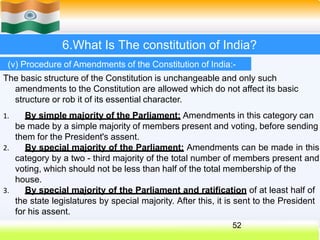 6.What Is The constitution of India?
(v) Procedure of Amendments of the Constitution of India:-
The basic structure of the Constitution is unchangeable and only such
amendments to the Constitution are allowed which do not affect its basic
structure or rob it of its essential character.
1. By simple majority of the Parliament: Amendments in this category can
be made by a simple majority of members present and voting, before sending
them for the President's assent.
2. By special majority of the Parliament: Amendments can be made in this
category by a two - third majority of the total number of members present and
voting, which should not be less than half of the total membership of the
house.
3. By special majority of the Parliament and ratification of at least half of
the state legislatures by special majority. After this, it is sent to the President
for his assent.
52
 