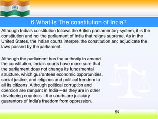 6.What Is The constitution of India?
Although India's constitution follows the British parliamentary system, it is the
constitution and not the parliament of India that reigns supreme. As in the
United States, the Indian courts interpret the constitution and adjudicate the
laws passed by the parliament.
Although the parliament has the authority to amend
the constitution, India's courts have made sure that
the parliament does not change its fundamental
structure, which guarantees economic opportunities,
social justice, and religious and political freedom to
all its citizens. Although political corruption and
coercion are rampant in India—as they are in other
developing countries—the courts are judiciary
guarantors of India's freedom from oppression.
55
 