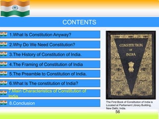 CONTENTS
1.What Is Constitution Anyway?
2.Why Do We Need Constitution?
3.The History of Constitution of India.
4.The Framing of Constitution of India
5.The Preamble to Constitution of India.
6.What Is The constitution of India?
7.Main Characteristics of Constitution of
India.
8.Conclusion The First Book of Constitution of India is
Located at Parliament Library Building,
New Delhi, India.
56
 