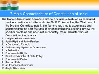 57
7.Main Characteristics of Constitution of India.
The Constitution of India has some distinct and unique features as compared
to other constitutions to the world. As Dr. B.R. Ambedkar, the Chairman of
the Drafting Committee puts it, the framers had tried to accumulate and
accommodate the best features of other constitutions, keeping in view the
peculiar problems and needs of our country. Main Characteristics of
Constitution of India are:-
1. Longest written constitution.
2. Partly Rigid and Partly Flexible
3. A Democratic Republic
4. Parliamentary System of Government
5. A Federation
6. Fundamental Rights
7. Directive Principles of State Policy
8. Fundamental Duties
9. Secular State
10.An Independent Judiciary
11.Single Citizenship
 