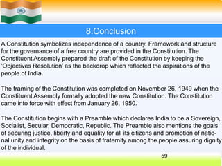 8.Conclusion
A Constitution symbolizes independence of a country. Framework and structure
for the governance of a free country are provided in the Constitution. The
Constituent Assembly prepared the draft of the Constitution by keeping the
‘Objectives Resolution’ as the backdrop which reflected the aspirations of the
people of India.
The framing of the Constitution was completed on November 26, 1949 when the
Constituent Assembly formally adopted the new Constitution. The Constitution
came into force with effect from January 26, 1950.
The Constitution begins with a Preamble which declares India to be a Sovereign,
Socialist, Secular, Democratic, Republic. The Preamble also mentions the goals
of securing justice, liberty and equality for all its citizens and promotion of natio-
nal unity and integrity on the basis of fraternity among the people assuring dignity
of the individual.
59
 