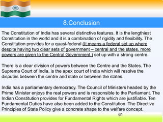 8.Conclusion
The Constitution of India has several distinctive features. It is the lengthiest
Constitution in the world and it is a combination of rigidity and flexibility. The
Constitution provides for a quasi-federal (It means a federal set up where
despite having two clear sets of government – central and the states, more
powers are given to the Central Government.) set up with a strong centre.
There is a clear division of powers between the Centre and the States. The
Supreme Court of India, is the apex court of India which will resolve the
disputes between the centre and state or between the states.
India has a parliamentary democracy. The Council of Ministers headed by the
Prime Minister enjoys the real powers and is responsible to the Parliament. The
Indian Constitution provides for Fundamental Rights which are justifiable. Ten
Fundamental Duties have also been added to the Constitution. The Directive
Principles of State Policy give a concrete shape to the welfare concept.
61
 