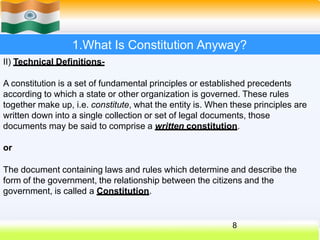 1.What Is Constitution Anyway?
II) Technical Definitions-
A constitution is a set of fundamental principles or established precedents
according to which a state or other organization is governed. These rules
together make up, i.e. constitute, what the entity is. When these principles are
written down into a single collection or set of legal documents, those
documents may be said to comprise a written constitution.
or
The document containing laws and rules which determine and describe the
form of the government, the relationship between the citizens and the
government, is called a Constitution.
8
 