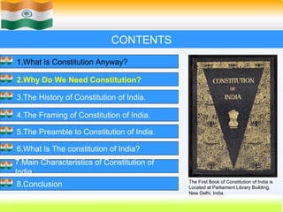 CONTENTS
1.What Is Constitution Anyway?

2.Why Do We Need Constitution?

3.The History of Constitution of India.

4.The Framing of Constitution of India.

5.The Preamble to Constitution of India.

6.What Is The constitution of India?
7.Main Characteristics of Constitution of
India.
                                            The First Book of Constitution of India is
8.Conclusion                                Located at Parliament Library Building,
                                            New Delhi, India.
                                                    10
 