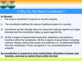 2.Why Do We Need Constitution?
In General-
I. We need a constitution to govern a country properly.

II. The constitution defines the nature of political system of a country.

III. sometimes we feel strongly about an issue that might go against our larger
     interests and the constitution helps us guard against this.

IV. All the 3 organs of government (executive, legislature and judiciary)
    functions within the constitution. All the 3 organs of government, including
    ordinary citizens, derive their power and authority (i.e. Fundamental Right)
    from the constitution. If they act against it, it is unconstitutional and
    unlawful.

So constitution is required to have authoritative allocation of power and
   function, and also to restrict them within its limit.
                                                            11
 