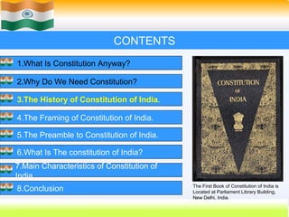 CONTENTS
1.What Is Constitution Anyway?

2.Why Do We Need Constitution?

3.The History of Constitution of India.

4.The Framing of Constitution of India.

5.The Preamble to Constitution of India.

6.What Is The constitution of India?
7.Main Characteristics of Constitution of
India.
                                            The First Book of Constitution of India is
8.Conclusion                                Located at Parliament Library Building,
                                            New Delhi, India.
                                                    14
 