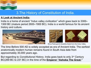 3.The History of Constitution of India.
A Look at Ancient India-
India is a home of ancient “Indus valley civilization” which goes back to 3300–
1300 BC (mature period 2600–1900 BC). India is a world famous for its ancient
history and culture.




                                           Shiva Pashupati & Swastika Seals from the Indus Valley

The time Before 500 AD is widely accepted as era of Ancient India. The earliest
anatomically modern human remains found in South Asia date from
approximately 30,000 years ago.
But regarding to Constitutional History, India goes back to only 3rd Century
BC(269 BC to 231 BC) in the time of the Emperor “Ashoka The Great.”
                                                                     15
 