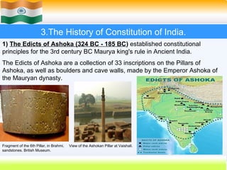3.The History of Constitution of India.
1) The Edicts of Ashoka (324 BC - 185 BC) established constitutional
principles for the 3rd century BC Maurya king's rule in Ancient India.
The Edicts of Ashoka are a collection of 33 inscriptions on the Pillars of
Ashoka, as well as boulders and cave walls, made by the Emperor Ashoka of
the Mauryan dynasty.




Fragment of the 6th Pillar, in Brahmi,   View of the Ashokan Pillar at Vaishali.
sandstones. British Museum.

                                                                                   17
 