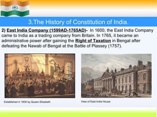 3.The History of Constitution of India.
2) East India Company (1599AD-1765AD)- In 1600, the East India Company
came to India as a trading company from Britain. In 1765, it became an
administrative power after gaining the Right of Taxation in Bengal after
defeating the Nawab of Bengal at the Battle of Plassey (1757).




 Established in 1600 by Queen Elizabeth   View of East India House


                                                                     18
 