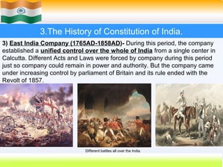 3.The History of Constitution of India.
3) East India Company (1765AD-1858AD)- During this period, the company
established a unified control over the whole of India from a single center in
Calcutta. Different Acts and Laws were forced by company during this period
just so company could remain in power and authority. But the company came
under increasing control by parliament of Britain and its rule ended with the
Revolt of 1857.




                              Different battles all over the India.
                                                                      19
 