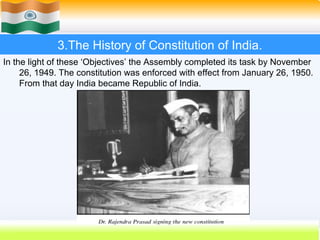 3.The History of Constitution of India.
In the light of these ‘Objectives’ the Assembly completed its task by November
     26, 1949. The constitution was enforced with effect from January 26, 1950.
     From that day India became Republic of India.




                                                          24
 