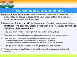 4.The Framing of Constitution of India.
The Constituent Assembly of India was elected to write the Constitution of
  India. Following India's independence from Great Britain, its members
  served as the nation's first Parliament.
This body was formed in 1946 for the purpose of making independent India's
   constitution. The assembly passed a resolution in 1947 January defining the
   objectives of the constitution:-
1) To set up a Union of India comprising British India and the princely states.
2) To set up a federal form of government with separate state and central governments.
3) To set up a democracy in which all power is derived from the people:
      I) where all people are guaranteed justice, equality and freedom;
      II) where minorities, depressed classes and the tribal's rights are protected;
4) To protect the integrity of India and her sovereign rights over land, sea and air.
5) To help India attain its rightful place in the world - and work for peace and welfare of all
   mankind.
                                                                            26
 