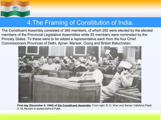 4.The Framing of Constitution of India.
The Constituent Assembly consisted of 385 members, of which 292 were elected by the elected
members of the Provincial Legislative Assemblies while 93 members were nominated by the
Princely States. To these were to be added a representative each from the four Chief
Commissioners Provinces of Delhi, Ajmer- Marwar, Coorg and British Baluchistan.




         First day (December 9, 1946) of the Constituent Assembly. From right: B. G. Kher and Sardar Vallabhai Patel;
         K. M. Munshi is seated behind Patel.
                                                                                        28
 