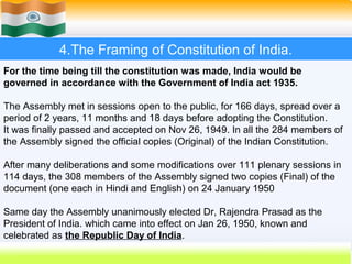 4.The Framing of Constitution of India.
For the time being till the constitution was made, India would be
governed in accordance with the Government of India act 1935.

The Assembly met in sessions open to the public, for 166 days, spread over a
period of 2 years, 11 months and 18 days before adopting the Constitution.
It was finally passed and accepted on Nov 26, 1949. In all the 284 members of
the Assembly signed the official copies (Original) of the Indian Constitution.

After many deliberations and some modifications over 111 plenary sessions in
114 days, the 308 members of the Assembly signed two copies (Final) of the
document (one each in Hindi and English) on 24 January 1950

Same day the Assembly unanimously elected Dr, Rajendra Prasad as the
President of India. which came into effect on Jan 26, 1950, known and
celebrated as the Republic Day of India.
                                                         30
 