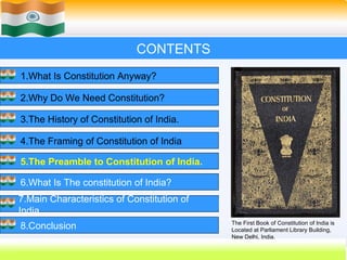 CONTENTS
1.What Is Constitution Anyway?

2.Why Do We Need Constitution?

3.The History of Constitution of India.

4.The Framing of Constitution of India

5.The Preamble to Constitution of India.

6.What Is The constitution of India?
7.Main Characteristics of Constitution of
India.
                                            The First Book of Constitution of India is
8.Conclusion                                Located at Parliament Library Building,
                                            New Delhi, India.
                                                    32
 