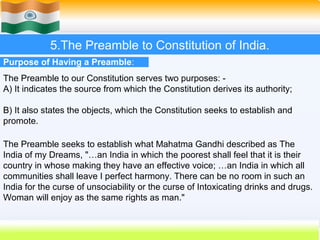 5.The Preamble to Constitution of India.
Purpose of Having a Preamble:
The Preamble to our Constitution serves two purposes: -
A) It indicates the source from which the Constitution derives its authority;

B) It also states the objects, which the Constitution seeks to establish and
promote.

The Preamble seeks to establish what Mahatma Gandhi described as The
India of my Dreams, "…an India in which the poorest shall feel that it is their
country in whose making they have an effective voice; …an India in which all
communities shall leave I perfect harmony. There can be no room in such an
India for the curse of unsociability or the curse of Intoxicating drinks and drugs.
Woman will enjoy as the same rights as man."


                                                             36
 