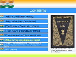 CONTENTS
1.What Is Constitution Anyway?

2.Why Do We Need Constitution?

3.The History of Constitution of India.

4.The Framing of Constitution of India

5.The Preamble to Constitution of India.

6.What Is The constitution of India?
7.Main Characteristics of Constitution of
India.
                                            The First Book of Constitution of India is
8.Conclusion                                Located at Parliament Library Building,
                                            New Delhi, India.
                                                    37
 