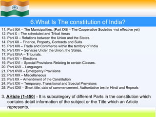 6.What Is The constitution of India?
11. Part IXA – The Municipalities. (Part IXB – The Cooperative Societies -not effective yet)
12. Part X – The scheduled and Tribal Areas
13. Part XI – Relations between the Union and the States.
14. Part XII – Finance, Property, Contracts and Suits
15. Part XIII – Trade and Commerce within the territory of India
16. Part XIV – Services Under the Union, the States.
17. Part XIVA – Tribunals.
18. Part XV – Elections
19. Part XVI – Special Provisions Relating to certain Classes.
20. Part XVII – Languages
21. Part XVIII – Emergency Provisions
22. Part XIX – Miscellaneous
23. Part XX – Amendment of the Constitution
24. Part XXI – Temporary, Transitional and Special Provisions
25. Part XXII – Short title, date of commencement, Authoritative text in Hindi and Repeals

3. Article (1-450) - It is subcategory of different Parts in the constitution which
   contains detail information of the subject or the Title which an Article
   represents.
                                                                          42
 