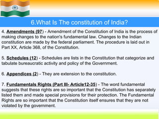 6.What Is The constitution of India?
4. Amendments (97) - Amendment of the Constitution of India is the process of
making changes to the nation's fundamental law. Changes to the Indian
constitution are made by the federal parliament. The procedure is laid out in
Part XX, Article 368, of the Constitution.

5. Schedules (12) - Schedules are lists in the Constitution that categorize and
tabulate bureaucratic activity and policy of the Government.

6. Appendices (2) - They are extension to the constitution.

7. Fundamentals Rights (Part III- Article12-35) - The word fundamental
suggests that these rights are so important that the Constitution has separately
listed them and made special provisions for their protection. The Fundamental
Rights are so important that the Constitution itself ensures that they are not
violated by the government.
                                                           43
 