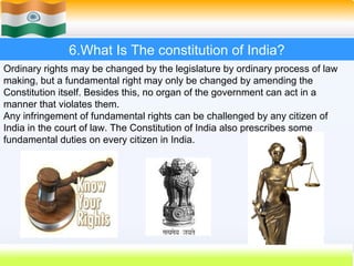 6.What Is The constitution of India?
Ordinary rights may be changed by the legislature by ordinary process of law
making, but a fundamental right may only be changed by amending the
Constitution itself. Besides this, no organ of the government can act in a
manner that violates them.
Any infringement of fundamental rights can be challenged by any citizen of
India in the court of law. The Constitution of India also prescribes some
fundamental duties on every citizen in India.




                                                         45
 