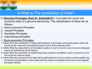 6.What Is The constitution of India?
9. Directive Principles (Part IV- Article36-51)- It provides the social and
   economic base of a genuine democracy. The classification of these are as
   follows-
1. Socio-economic Principles
2. Liberal Principles
3. Gandhian Principles
4. International principles
1. Socio-economic Principles
1. Article 38 of the Constitution of India shall endeavor to formulate such social system which will
    secure social, economic and political justice to all in all the spheres of life.
2. Article 39(a) the state shall try to formulate its policy in such a manner so as to secure adequate
    means of livelihood for all its citizens.
3. Article 39(b) the ownership of material resources would be controlled in such a manner so as to
    sub serve the common good.
4. Article 39(c) the economy of the state will be administered in such a manner so that wealth may
    not yet be concentrated in a few hands and the means of production may not be used against
    the public interest.
                                                                           47
 