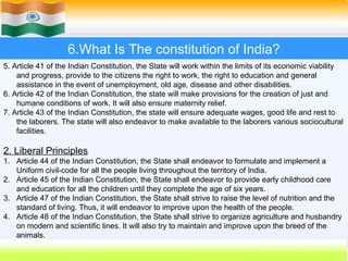 6.What Is The constitution of India?
5. Article 41 of the Indian Constitution, the State will work within the limits of its economic viability
    and progress, provide to the citizens the right to work, the right to education and general
    assistance in the event of unemployment, old age, disease and other disabilities.
6. Article 42 of the Indian Constitution, the state will make provisions for the creation of just and
    humane conditions of work. It will also ensure maternity relief.
7. Article 43 of the Indian Constitution, the state will ensure adequate wages, good life and rest to
    the laborers. The state will also endeavor to make available to the laborers various sociocultural
    facilities.

2. Liberal Principles
1. Article 44 of the Indian Constitution, the State shall endeavor to formulate and implement a
   Uniform civil-code for all the people living throughout the territory of India.
2. Article 45 of the Indian Constitution, the State shall endeavor to provide early childhood care
   and education for all the children until they complete the age of six years.
3. Article 47 of the Indian Constitution, the State shall strive to raise the level of nutrition and the
   standard of living. Thus, it will endeavor to improve upon the health of the people.
4. Article 48 of the Indian Constitution, the State shall strive to organize agriculture and husbandry
   on modern and scientific lines. It will also try to maintain and improve upon the breed of the
   animals.
                                                                             48
 