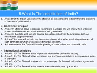 6.What Is The constitution of India?
5. Article 50 of the Indian Constitution the state will try to separate the judiciary from the executive
   in the case of public service.

3. Gandhian Principles
1. Article 40, State will strive to organize Panchayats in villages and will endow them with such
   powers which enable them to act as units of self government.
2. Article 43, the state shall strive to develop the cottage industry in the rural areas both, on
   individual or cooperative basis.
3. Article 47,the state will strive to ban the consumption of wine, other intoxicating drinks and all
   such commodities which are considered injurious to health.
4. Article 48 reveals that State will ban slaughtering of cows, calves and other milk cattle.

4. International principles
1. Article 51(a)- The State will strive to promote international peace and security.
2. Article 51(b)- The State will strive to maintain just and honorable relations among various states
   in the world.
3. Article 51(c)- The State will endeavor to promote respect for International treaties, agreements,
   and law.
4. Article 51(f )- The State will strive to settle international disputes by arbitration.
                                                                            49
 