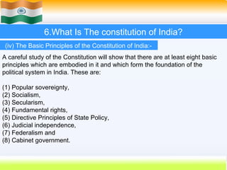6.What Is The constitution of India?
 (iv) The Basic Principles of the Constitution of India:-
A careful study of the Constitution will show that there are at least eight basic
principles which are embodied in it and which form the foundation of the
political system in India. These are:

(1) Popular sovereignty,
(2) Socialism,
(3) Secularism,
(4) Fundamental rights,
(5) Directive Principles of State Policy,
(6) Judicial independence,
(7) Federalism and
(8) Cabinet government.


                                                             51
 