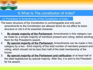 6.What Is The constitution of India?
 (v) Procedure of Amendments of the Constitution of India:-
The basic structure of the Constitution is unchangeable and only such
  amendments to the Constitution are allowed which do not affect its basic
  structure or rob it of its essential character.
1.    By simple majority of the Parliament: Amendments in this category can
   be made by a simple majority of members present and voting, before sending
   them for the President's assent.
2.    By special majority of the Parliament: Amendments can be made in this
   category by a two - third majority of the total number of members present and
   voting, which should not be less than half of the total membership of the
   house.
3.    By special majority of the Parliament and ratification of at least half of
   the state legislatures by special majority. After this, it is sent to the President
   for his assent.
                                                              52
 
