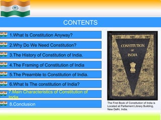CONTENTS
1.What Is Constitution Anyway?

2.Why Do We Need Constitution?

3.The History of Constitution of India.

4.The Framing of Constitution of India

5.The Preamble to Constitution of India.

6.What Is The constitution of India?
7.Main Characteristics of Constitution of
India.
                                            The First Book of Constitution of India is
8.Conclusion                                Located at Parliament Library Building,
                                            New Delhi, India.
                                                    56
 