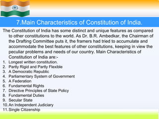 7.Main Characteristics of Constitution of India.
The Constitution of India has some distinct and unique features as compared
  to other constitutions to the world. As Dr. B.R. Ambedkar, the Chairman of
  the Drafting Committee puts it, the framers had tried to accumulate and
  accommodate the best features of other constitutions, keeping in view the
  peculiar problems and needs of our country. Main Characteristics of
  Constitution of India are:-
1. Longest written constitution.
2. Partly Rigid and Partly Flexible
3. A Democratic Republic
4. Parliamentary System of Government
5. A Federation
6. Fundamental Rights
7. Directive Principles of State Policy
8. Fundamental Duties
9. Secular State
10. An Independent Judiciary
11. Single Citizenship
                                                        57
 