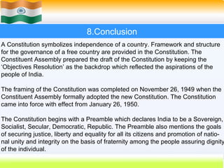 8.Conclusion
A Constitution symbolizes independence of a country. Framework and structure
for the governance of a free country are provided in the Constitution. The
Constituent Assembly prepared the draft of the Constitution by keeping the
‘Objectives Resolution’ as the backdrop which reflected the aspirations of the
people of India.

The framing of the Constitution was completed on November 26, 1949 when the
Constituent Assembly formally adopted the new Constitution. The Constitution
came into force with effect from January 26, 1950.

The Constitution begins with a Preamble which declares India to be a Sovereign,
Socialist, Secular, Democratic, Republic. The Preamble also mentions the goals
of securing justice, liberty and equality for all its citizens and promotion of natio-
nal unity and integrity on the basis of fraternity among the people assuring dignity
of the individual.
                                                              59
 