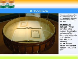 8.Conclusion
                    Picture shows the pages from
                    the Constitution of India, at
                    the PARLIAMENT MUSEUM,
                    Parliament Library Building,
                    New Delhi.

                    PARLIAMENT
                    MUSEUM : A high-
                    tech story-telling
                    Museum depicting the
                    continuum of the
                    democratic heritage in
                    India has been
                    dedicated to the
                    Nation by
                    Dr. A P J Abdul
                    Kalam, President of
                    India on 14th August
                    2006.


               60
 