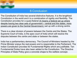 8.Conclusion
The Constitution of India has several distinctive features. It is the lengthiest
Constitution in the world and it is a combination of rigidity and flexibility. The
Constitution provides for a quasi-federal (It means a federal set up where
despite having two clear sets of government – central and the states, more
powers are given to the Central Government.) set up with a strong centre.

There is a clear division of powers between the Centre and the States. The
Supreme Court of India, is the apex court of India which will resolve the
disputes between the centre and state or between the states.

India has a parliamentary democracy. The Council of Ministers headed by the
Prime Minister enjoys the real powers and is responsible to the Parliament. The
Indian Constitution provides for Fundamental Rights which are justifiable. Ten
Fundamental Duties have also been added to the Constitution. The Directive
Principles of State Policy give a concrete shape to the welfare concept.
                                                               61
 