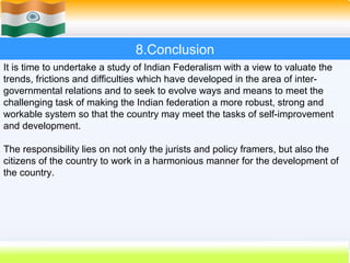 8.Conclusion
It is time to undertake a study of Indian Federalism with a view to valuate the
trends, frictions and difficulties which have developed in the area of inter-
governmental relations and to seek to evolve ways and means to meet the
challenging task of making the Indian federation a more robust, strong and
workable system so that the country may meet the tasks of self-improvement
and development.

The responsibility lies on not only the jurists and policy framers, but also the
citizens of the country to work in a harmonious manner for the development of
the country.




                                                           62
 