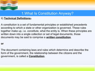1.What Is Constitution Anyway?
II) Technical Definitions-

A constitution is a set of fundamental principles or established precedents
according to which a state or other organization is governed. These rules
together make up, i.e. constitute, what the entity is. When these principles are
written down into a single collection or set of legal documents, those
documents may be said to comprise a written constitution.

or

The document containing laws and rules which determine and describe the
form of the government, the relationship between the citizens and the
government, is called a Constitution.


                                                            8
 
