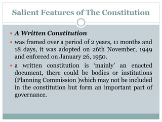Salient Features of The Constitution 
 A Written Constitution 
 was framed over a period of 2 years, 11 months and 
18 days, it was adopted on 26th November, 1949 
and enforced on January 26, 1950. 
 a written constitution is ‘mainly’ an enacted 
document, there could be bodies or institutions 
(Planning Commission )which may not be included 
in the constitution but form an important part of 
governance. 
 