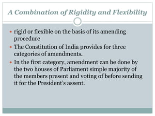 A Combination of Rigidity and Flexibility 
 rigid or flexible on the basis of its amending 
procedure 
 The Constitution of India provides for three 
categories of amendments. 
 In the first category, amendment can be done by 
the two houses of Parliament simple majority of 
the members present and voting of before sending 
it for the President’s assent. 
 