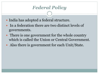 Federal Policy 
 India has adopted a federal structure. 
 In a federation there are two distinct levels of 
governments. 
 There is one government for the whole country 
which is called the Union or Central Government. 
 Also there is government for each Unit/State. 
 