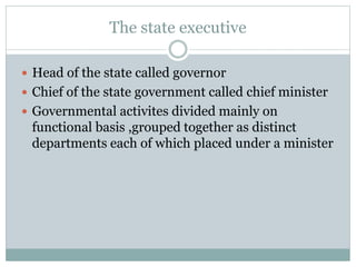 The state executive 
 Head of the state called governor 
 Chief of the state government called chief minister 
 Governmental activites divided mainly on 
functional basis ,grouped together as distinct 
departments each of which placed under a minister 
 