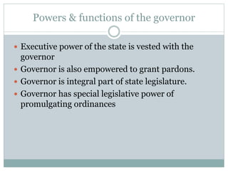 Powers & functions of the governor 
 Executive power of the state is vested with the 
governor 
 Governor is also empowered to grant pardons. 
 Governor is integral part of state legislature. 
 Governor has special legislative power of 
promulgating ordinances 
 