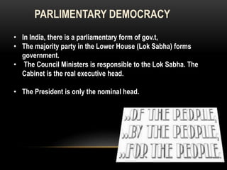 PARLIMENTARY DEMOCRACY 
• In India, there is a parliamentary form of gov.t, 
• The majority party in the Lower House (Lok Sabha) forms 
government. 
• The Council Ministers is responsible to the Lok Sabha. The 
Cabinet is the real executive head. 
• The President is only the nominal head. 
 