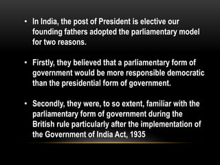 • In India, the post of President is elective our 
founding fathers adopted the parliamentary model 
for two reasons. 
• Firstly, they believed that a parliamentary form of 
government would be more responsible democratic 
than the presidential form of government. 
• Secondly, they were, to so extent, familiar with the 
parliamentary form of government during the 
British rule particularly after the implementation of 
the Government of India Act, 1935 
 