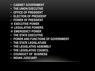 • CABINET GOVERNMENT 
• THE UNION EXECUTIVE 
• OFFICE OF PRESIDENT 
• ELECTION OF PRESIDENT 
• POWER OF PRESIDENT 
 EXECUTIVE POWER 
 LEGIALATIVE POWERS 
 EMERGENCY POWER 
• THE STATE EXECUTIVE 
• POWER AND FUNCTIONS OF GOVERNMENT 
• THE STATE LEGISLATURE 
• THE LEGISLATIVE ASSEMBLY 
• THE LEGISLATIVE COUNCIL 
• COUNDUCT OF BUSINESS 
• INDIAN JUDICIARY 
 