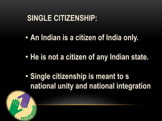 SINGLE CITIZENSHIP: 
• An Indian is a citizen of India only. 
• He is not a citizen of any Indian state. 
• Single citizenship is meant to s 
national unity and national integration 
 