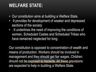 WELFARE STATE: 
• Our constitution aims at building a Welfare State. 
• It provides for development of weaker and depressed 
sections of the society 
• . It underlines the need of improving the conditions of 
women, Scheduled Castes and Scheduled Tribes who 
have remained neglected for long. 
Our constitution is opposed to concentration of wealth and 
means of production. Workers should be involved in 
management and they should get fair wages. Children 
should not be exposed to hazards. All these provisions 
are expected to help in building a Welfare State. 
 