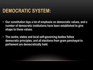 DEMOCRATIC SYSTEM: 
• Our constitution lays a lot of emphasis on democratic values, and a 
number of democratic institutions have been established to give 
shape to these values. 
• The centre, states and local self-governing bodies follow 
democratic principles, and all elections from gram panchayat to 
parliament are democratically held. 
 